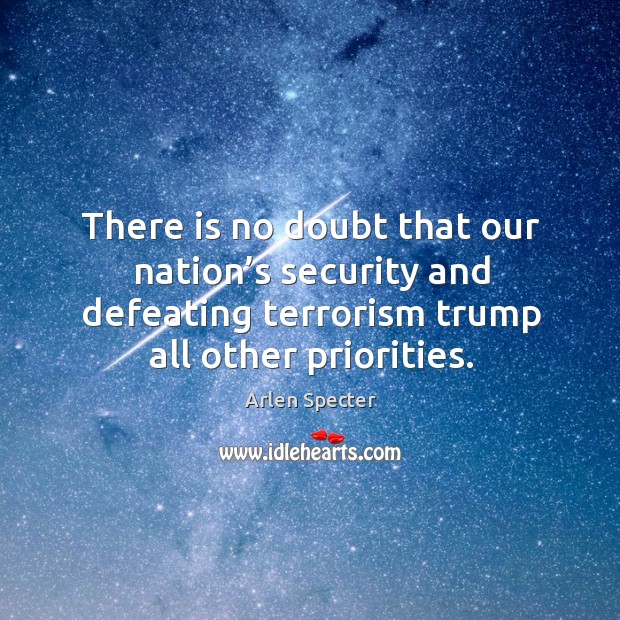 There is no doubt that our nation’s security and defeating terrorism trump all other priorities. Arlen Specter Picture Quote
