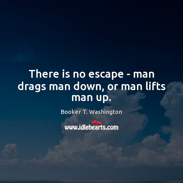 There is no escape – man drags man down, or man lifts man up. Image