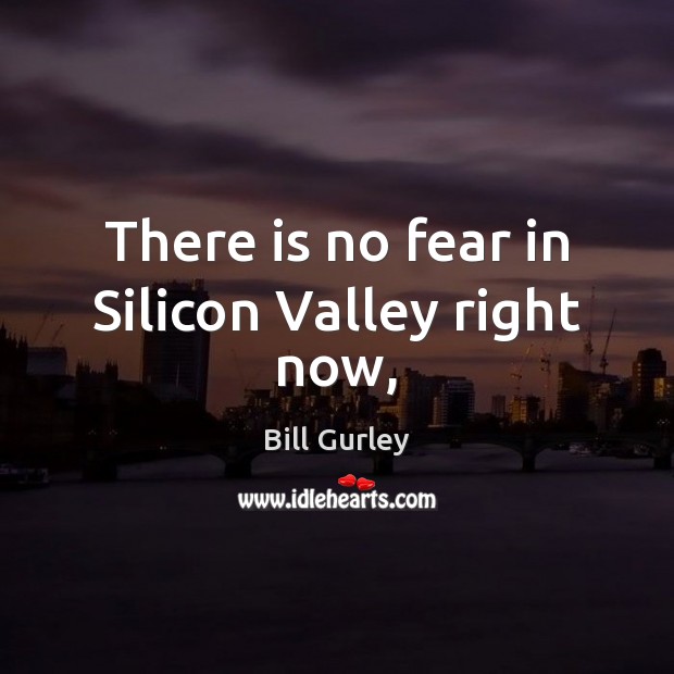 There is no fear in Silicon Valley right now, Bill Gurley Picture Quote