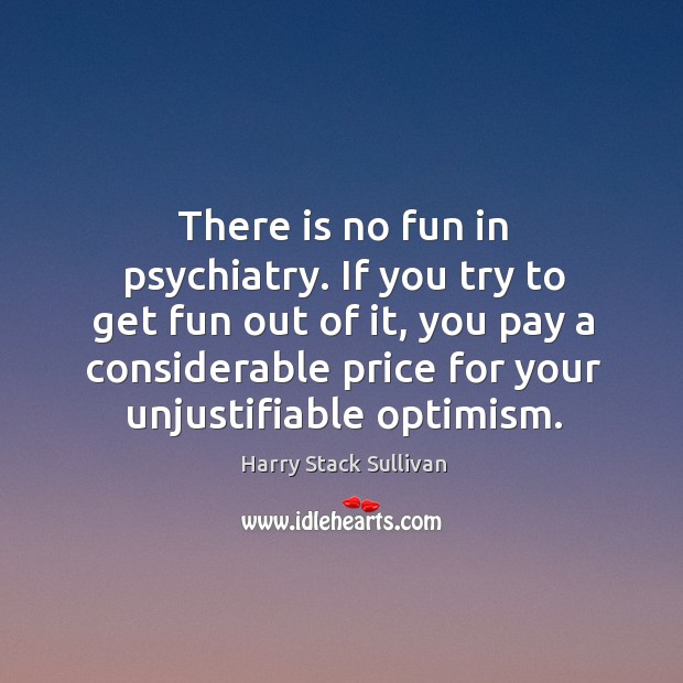 There is no fun in psychiatry. If you try to get fun out of it, you pay a considerable price for your unjustifiable optimism. Harry Stack Sullivan Picture Quote