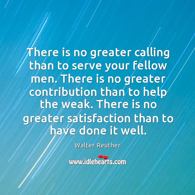 There is no greater calling than to serve your fellow men. There is no greater contribution than to help the weak. Walter Reuther Picture Quote