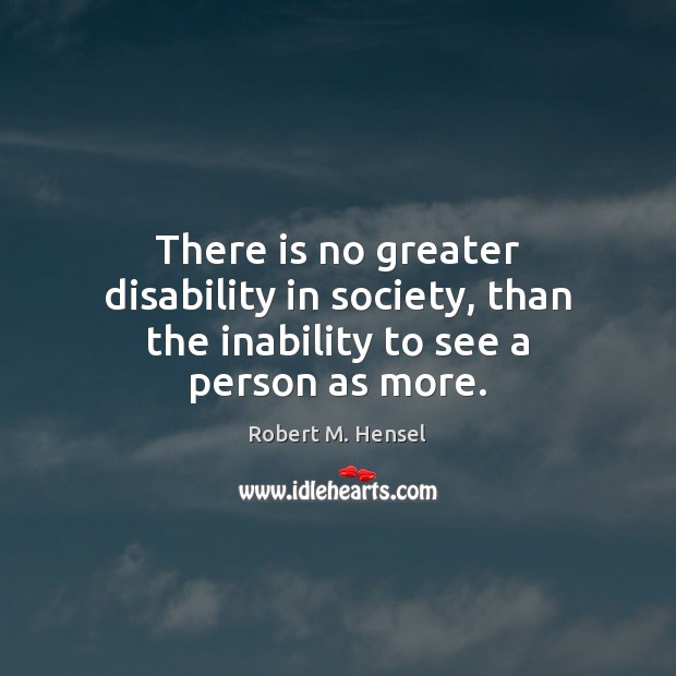There is no greater disability in society, than the inability to see a person as more. Robert M. Hensel Picture Quote