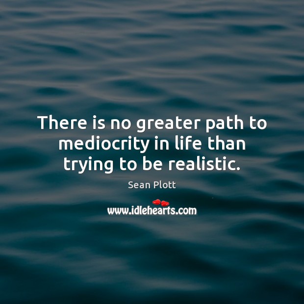 There is no greater path to mediocrity in life than trying to be realistic. Sean Plott Picture Quote
