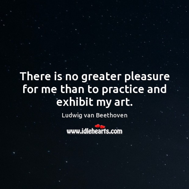 There is no greater pleasure for me than to practice and exhibit my art. Ludwig van Beethoven Picture Quote