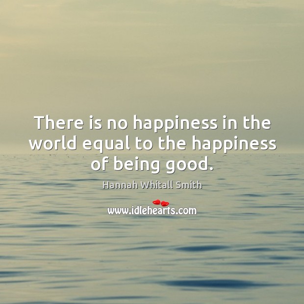 There is no happiness in the world equal to the happiness of being good. Hannah Whitall Smith Picture Quote