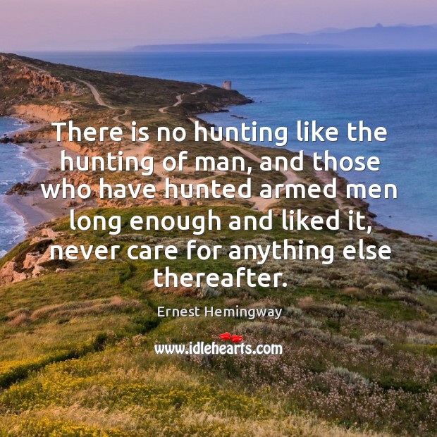 There is no hunting like the hunting of man, and those who have hunted armed men long enough and liked it Ernest Hemingway Picture Quote