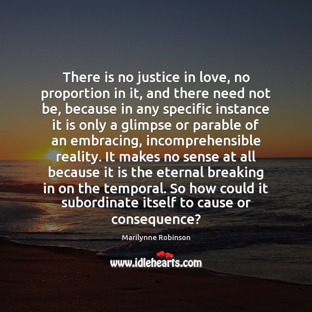 There is no justice in love, no proportion in it, and there Marilynne Robinson Picture Quote