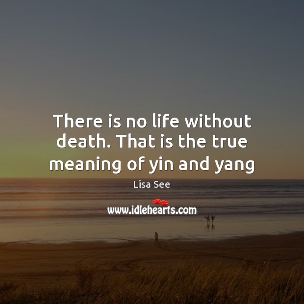 There is no life without death. That is the true meaning of yin and yang 