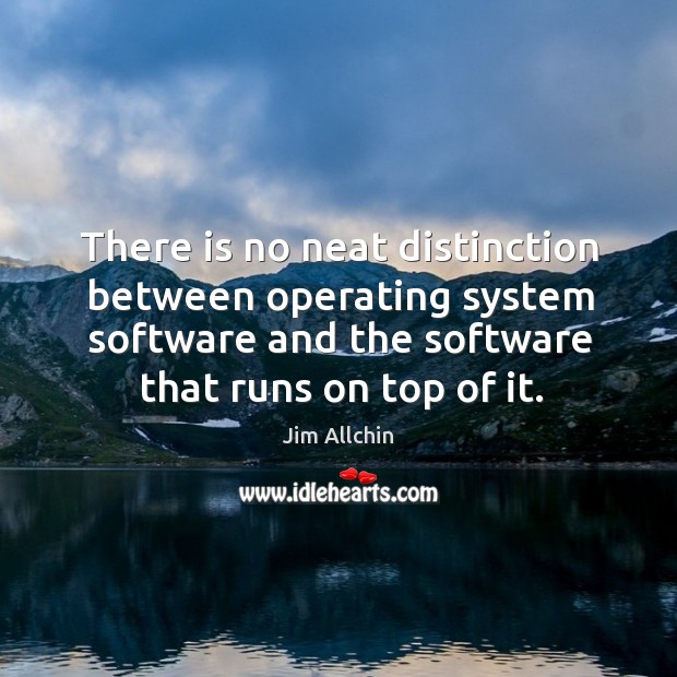 There is no neat distinction between operating system software and the software that runs on top of it. Jim Allchin Picture Quote