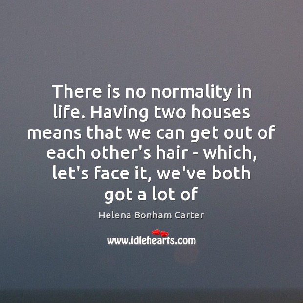 There is no normality in life. Having two houses means that we Helena Bonham Carter Picture Quote