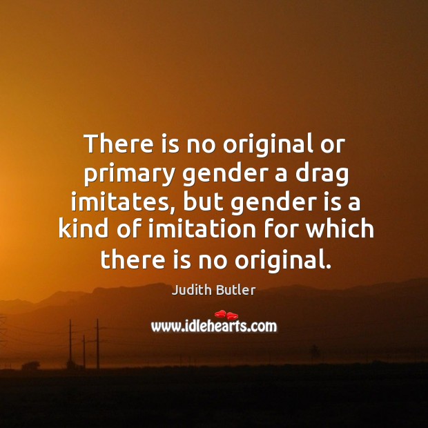 There is no original or primary gender a drag imitates, but gender is a kind of imitation for which there is no original. Judith Butler Picture Quote