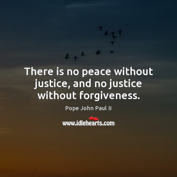 There is no peace without justice, and no justice without forgiveness. Pope John Paul II Picture Quote