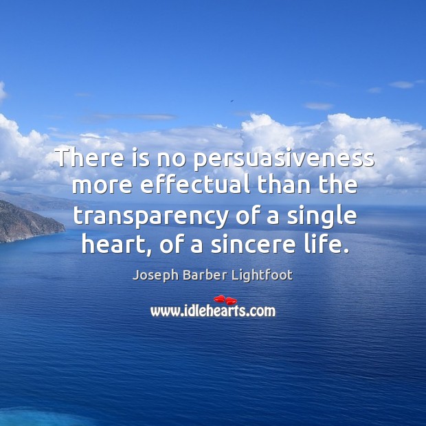 There is no persuasiveness more effectual than the transparency of a single heart, of a sincere life. Joseph Barber Lightfoot Picture Quote