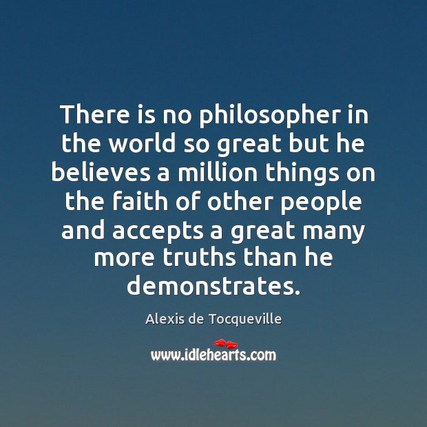There is no philosopher in the world so great but he believes Alexis de Tocqueville Picture Quote