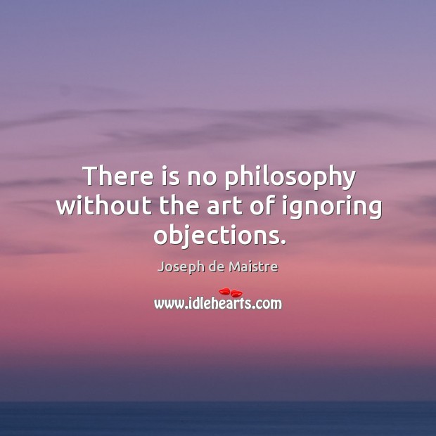 There is no philosophy without the art of ignoring objections. Joseph de Maistre Picture Quote