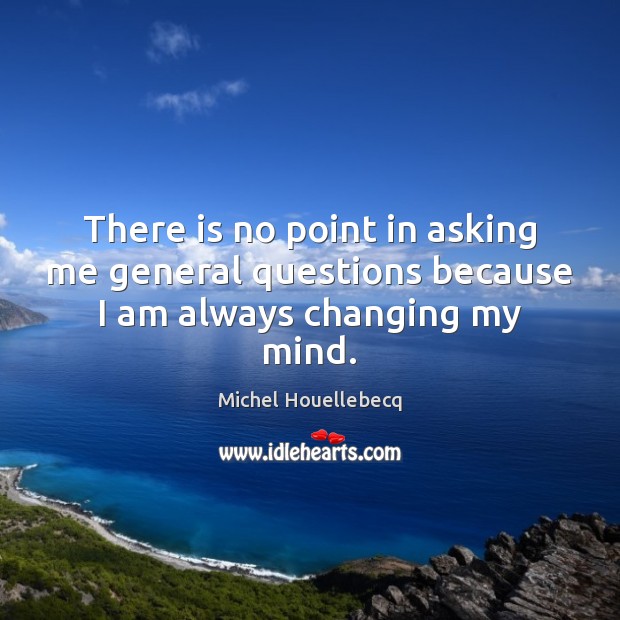 There is no point in asking me general questions because I am always changing my mind. Michel Houellebecq Picture Quote