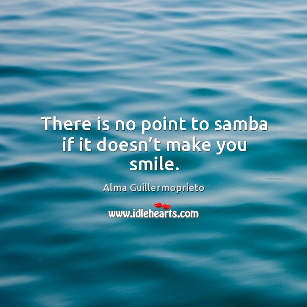 There is no point to samba if it doesn’t make you smile. Alma Guillermoprieto Picture Quote