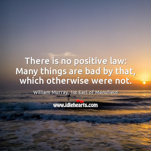 There is no positive law: Many things are bad by that, which otherwise were not. William Murray, 1st Earl of Mansfield Picture Quote