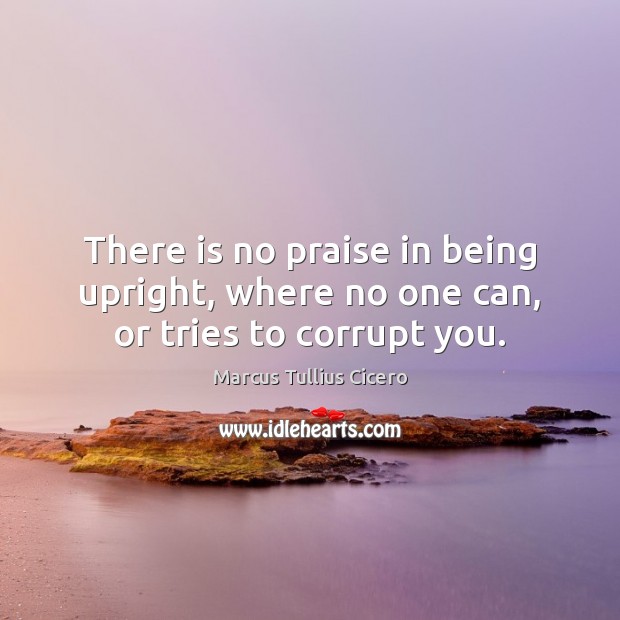 There is no praise in being upright, where no one can, or tries to corrupt you. Marcus Tullius Cicero Picture Quote
