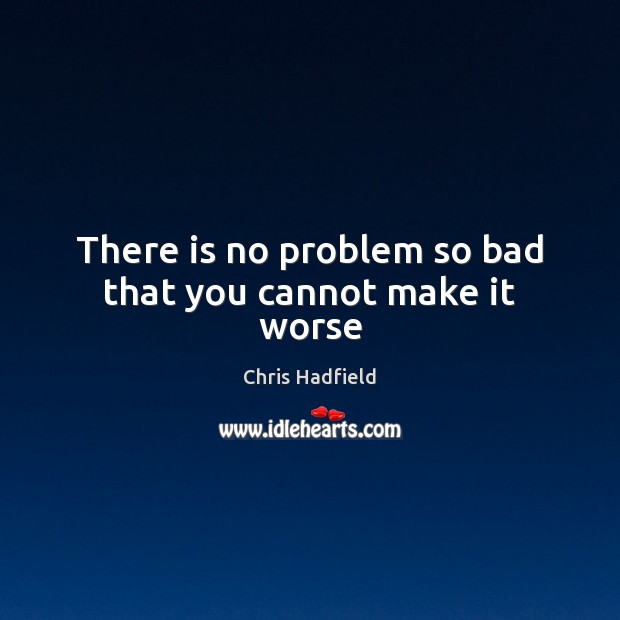 There is no problem so bad that you cannot make it worse Chris Hadfield Picture Quote