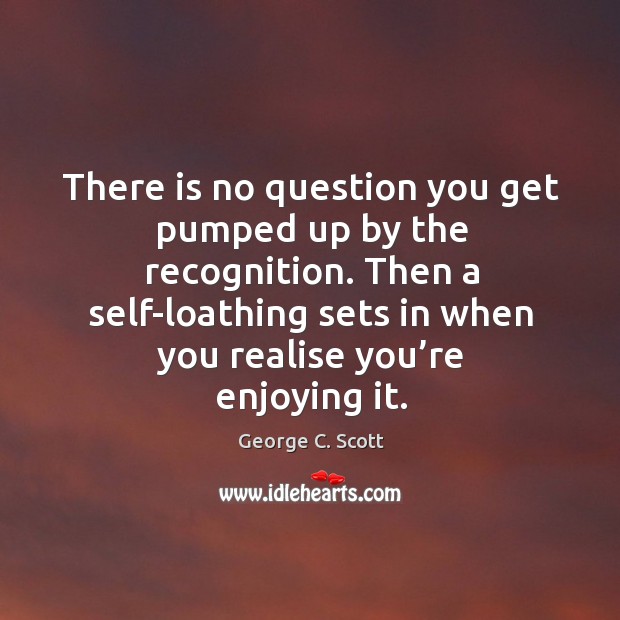 There is no question you get pumped up by the recognition. Then a self-loathing sets in when you realise you’re enjoying it. George C. Scott Picture Quote