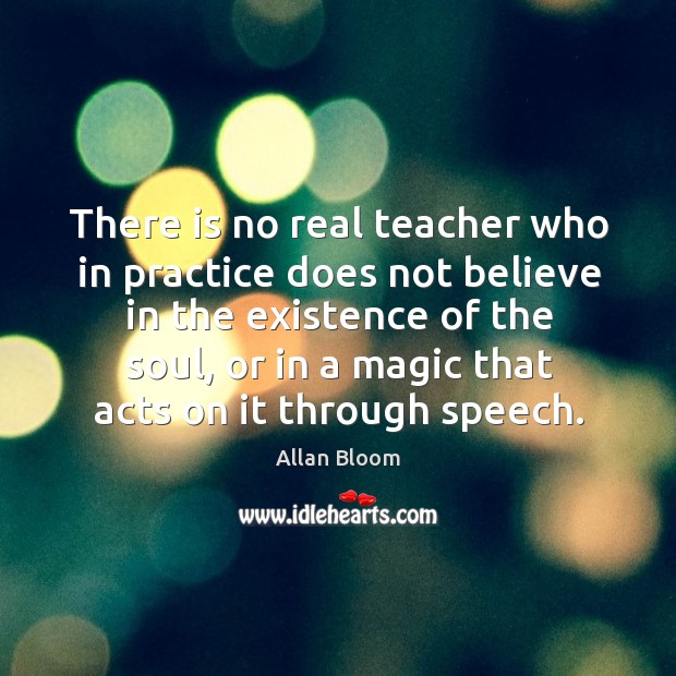 There is no real teacher who in practice does not believe in the existence of the soul Allan Bloom Picture Quote