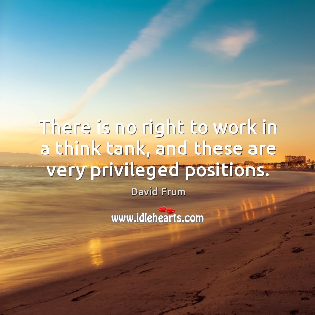There is no right to work in a think tank, and these are very privileged positions. David Frum Picture Quote