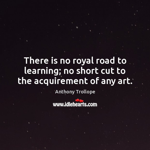 There is no royal road to learning; no short cut to the acquirement of any art. Anthony Trollope Picture Quote
