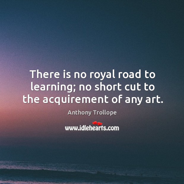 There is no royal road to learning; no short cut to the acquirement of any art. Anthony Trollope Picture Quote