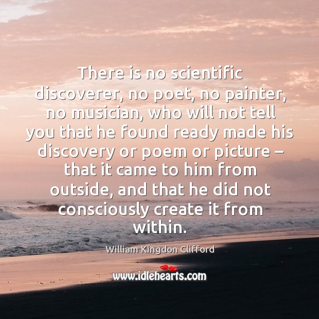 There is no scientific discoverer, no poet, no painter, no musician, who will not tell you William Kingdon Clifford Picture Quote