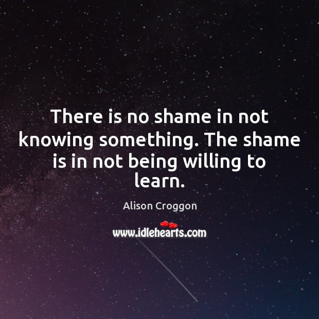 There is no shame in not knowing something. The shame is in not being willing to learn. Alison Croggon Picture Quote