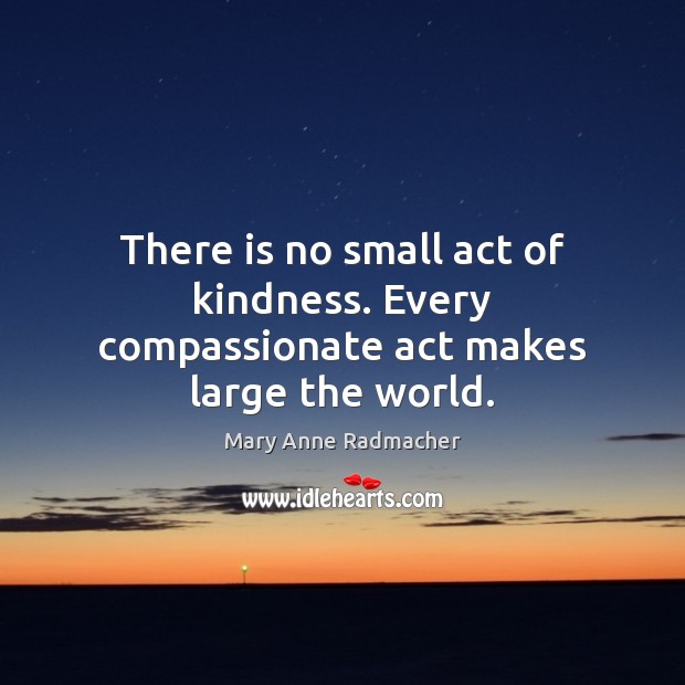 There is no small act of kindness. Every compassionate act makes large the world. Mary Anne Radmacher Picture Quote
