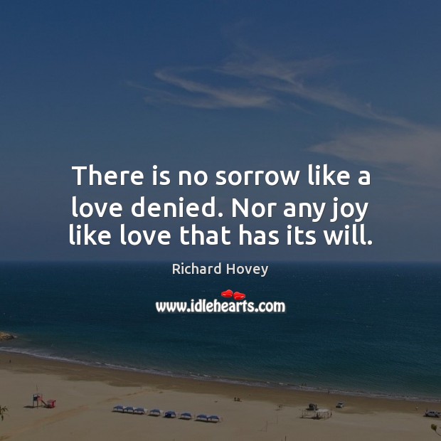 There is no sorrow like a love denied. Nor any joy like love that has its will. 