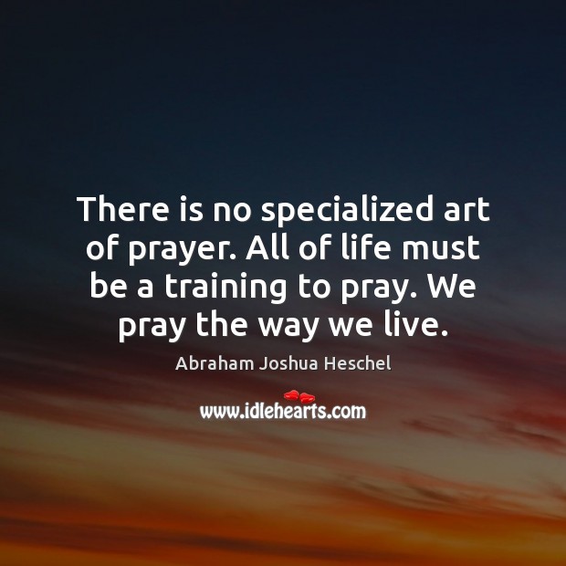 There is no specialized art of prayer. All of life must be Abraham Joshua Heschel Picture Quote