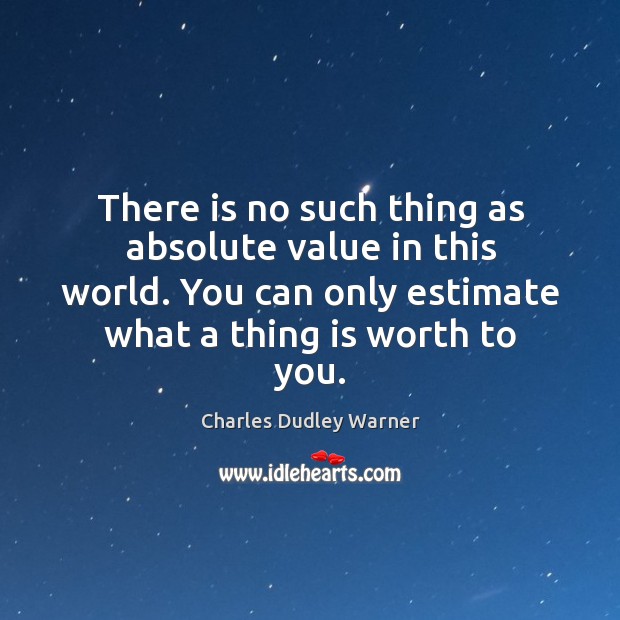 There is no such thing as absolute value in this world. You can only estimate what a thing is worth to you. Charles Dudley Warner Picture Quote
