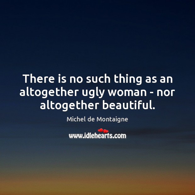 There is no such thing as an altogether ugly woman – nor altogether beautiful. 