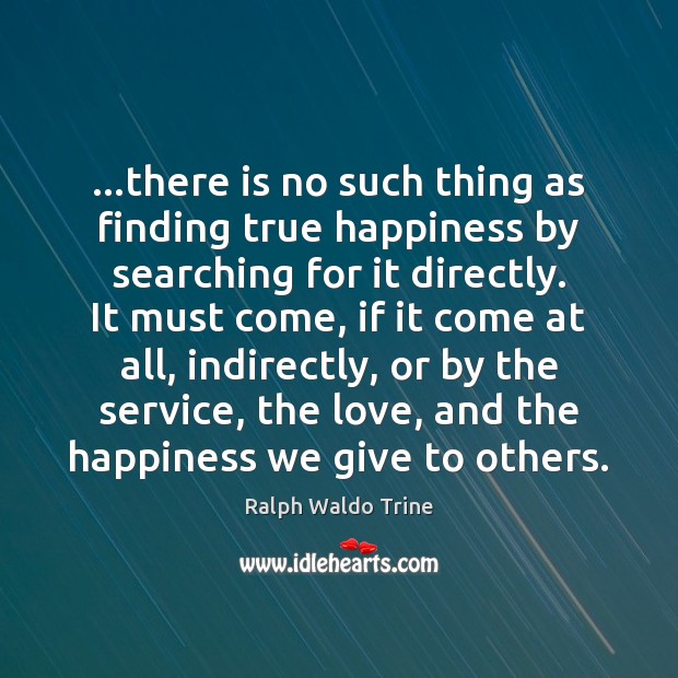 …there is no such thing as finding true happiness by searching for Ralph Waldo Trine Picture Quote