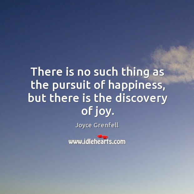 There is no such thing as the pursuit of happiness, but there is the discovery of joy. Joyce Grenfell Picture Quote