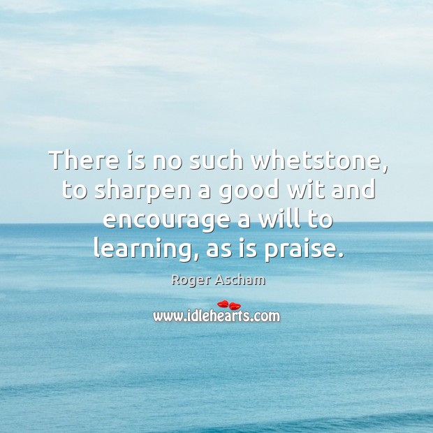 There is no such whetstone, to sharpen a good wit and encourage a will to learning, as is praise. Roger Ascham Picture Quote