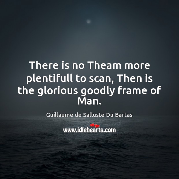 There is no Theam more plentifull to scan, Then is the glorious goodly frame of Man. Guillaume de Salluste Du Bartas Picture Quote