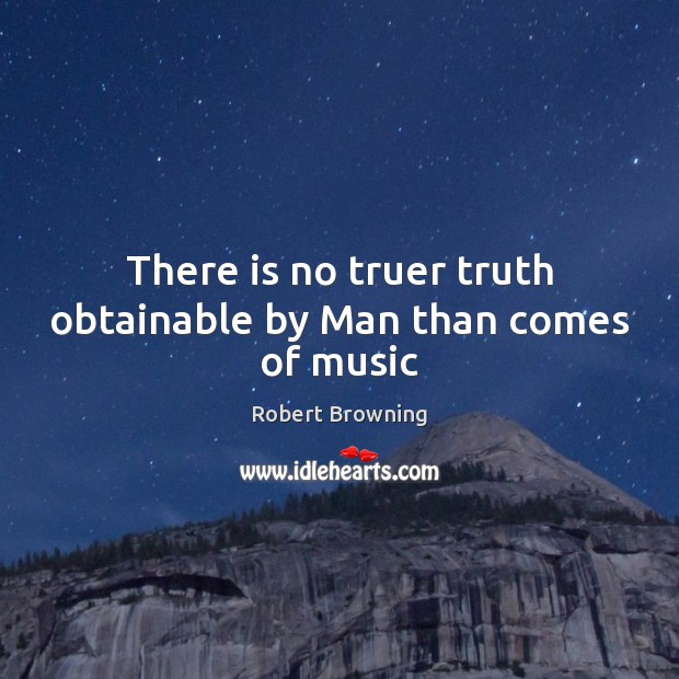 There is no truer truth obtainable by Man than comes of music Robert Browning Picture Quote