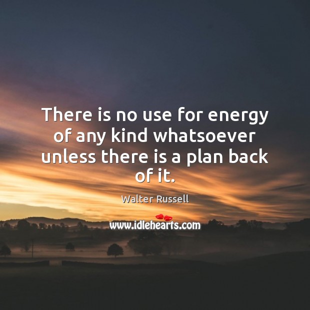 There is no use for energy of any kind whatsoever unless there is a plan back of it. Image