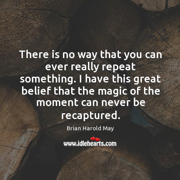 There is no way that you can ever really repeat something. I have this great belief that the magic of the moment can never be recaptured. Image
