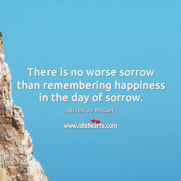 There is no worse sorrow than remembering happiness in the day of sorrow. Alfred de Musset Picture Quote