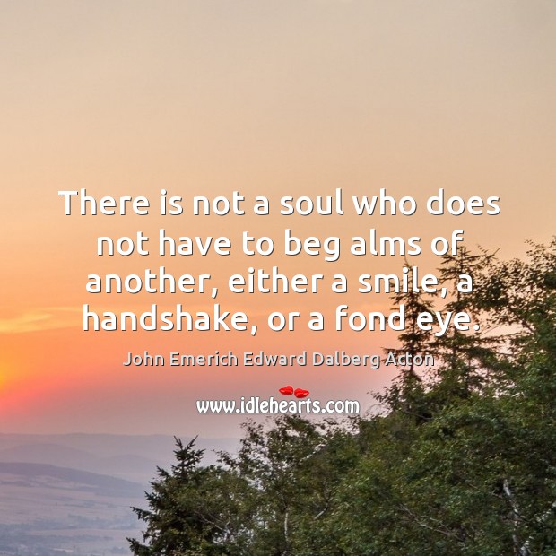 There is not a soul who does not have to beg alms of another, either a smile, a handshake, or a fond eye. John Emerich Edward Dalberg Acton Picture Quote