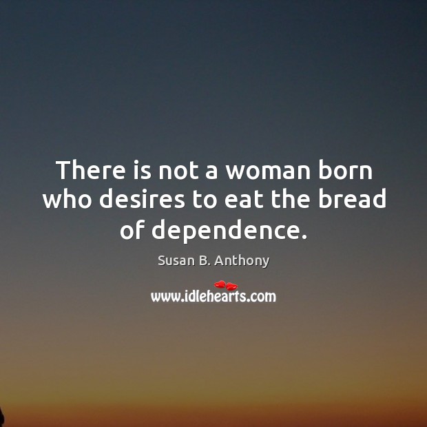 There is not a woman born who desires to eat the bread of dependence. Susan B. Anthony Picture Quote
