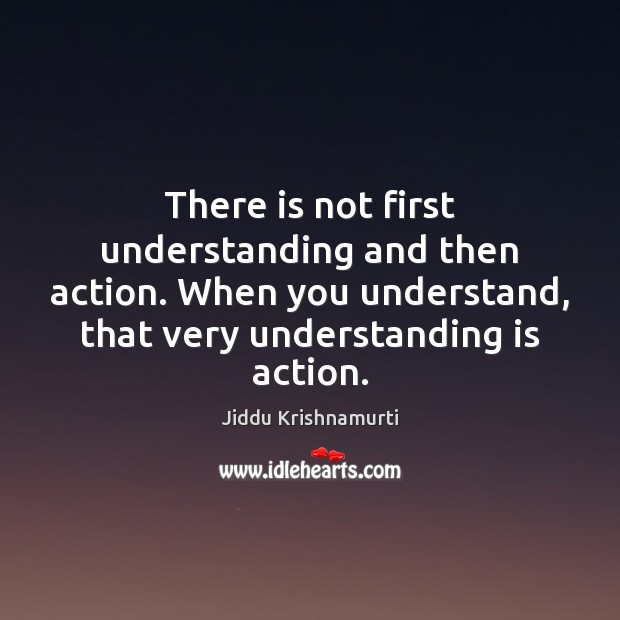 There is not first understanding and then action. When you understand, that Jiddu Krishnamurti Picture Quote