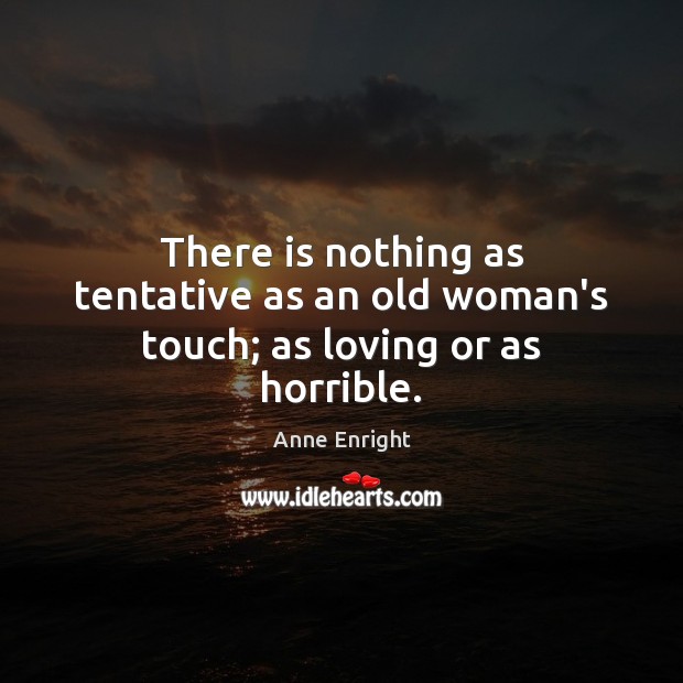 There is nothing as tentative as an old woman’s touch; as loving or as horrible. 