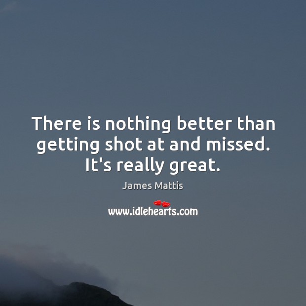 There is nothing better than getting shot at and missed. It’s really great. James Mattis Picture Quote