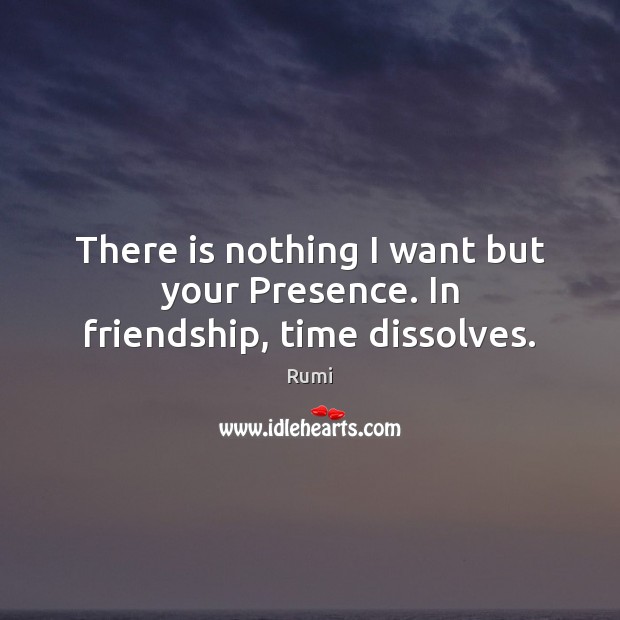 There is nothing I want but your Presence. In friendship, time dissolves. Rumi Picture Quote